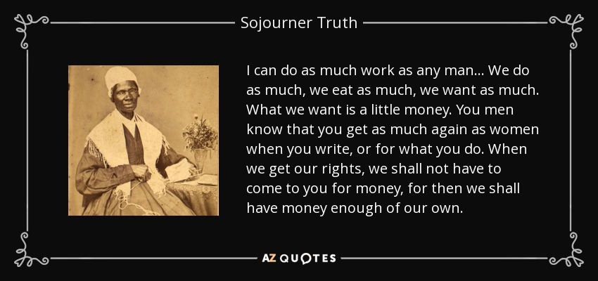 I can do as much work as any man ... We do as much, we eat as much, we want as much. What we want is a little money. You men know that you get as much again as women when you write, or for what you do. When we get our rights, we shall not have to come to you for money, for then we shall have money enough of our own. - Sojourner Truth