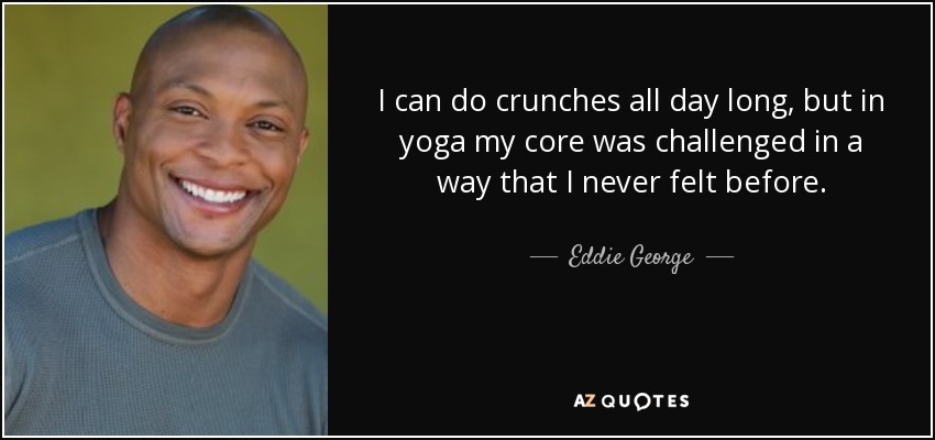 I can do crunches all day long, but in yoga my core was challenged in a way that I never felt before. - Eddie George
