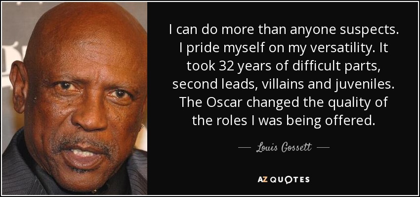 I can do more than anyone suspects. I pride myself on my versatility. It took 32 years of difficult parts, second leads, villains and juveniles. The Oscar changed the quality of the roles I was being offered. - Louis Gossett, Jr.