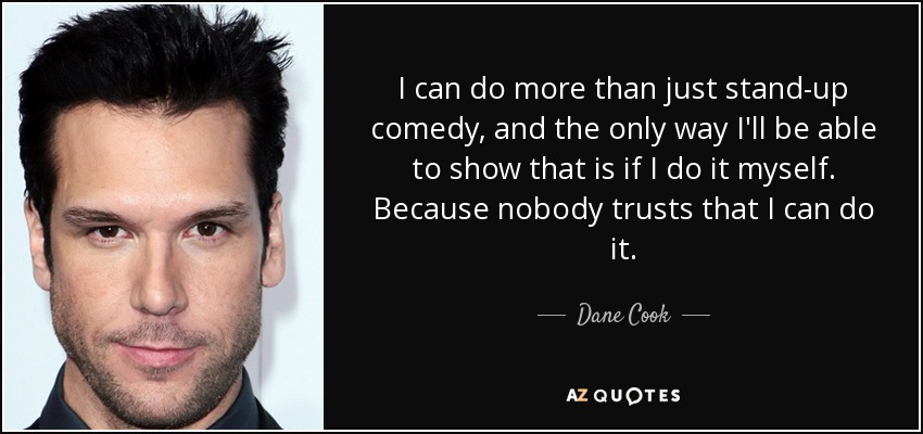 I can do more than just stand-up comedy, and the only way I'll be able to show that is if I do it myself. Because nobody trusts that I can do it. - Dane Cook