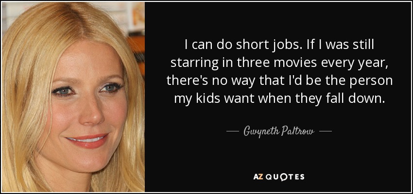 I can do short jobs. If I was still starring in three movies every year, there's no way that I'd be the person my kids want when they fall down. - Gwyneth Paltrow