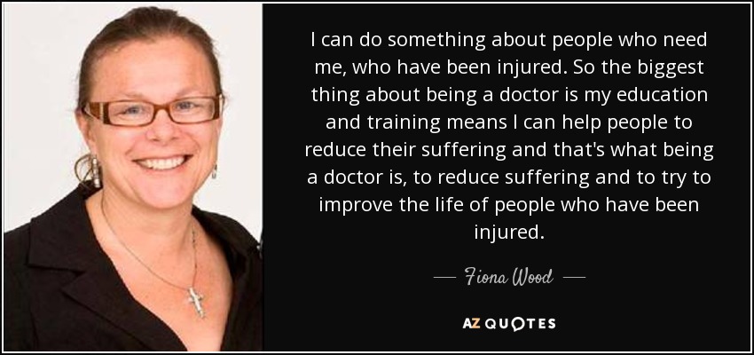 I can do something about people who need me, who have been injured. So the biggest thing about being a doctor is my education and training means I can help people to reduce their suffering and that's what being a doctor is, to reduce suffering and to try to improve the life of people who have been injured. - Fiona Wood