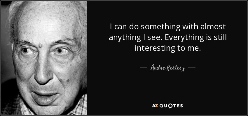 I can do something with almost anything I see. Everything is still interesting to me. - Andre Kertesz