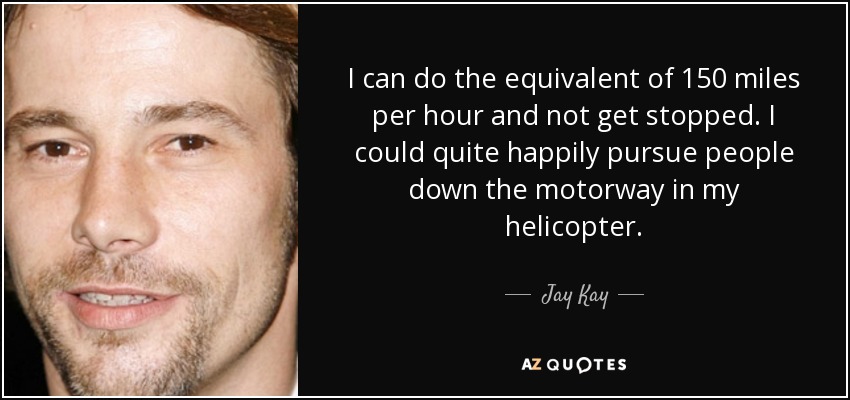 I can do the equivalent of 150 miles per hour and not get stopped. I could quite happily pursue people down the motorway in my helicopter. - Jay Kay