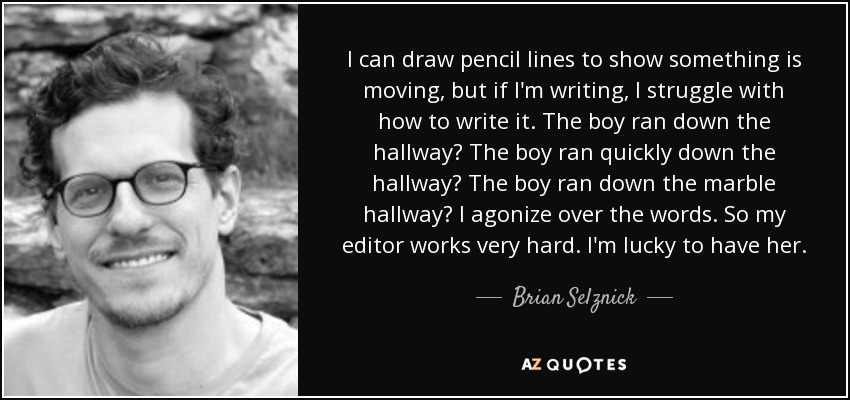 I can draw pencil lines to show something is moving, but if I'm writing, I struggle with how to write it. The boy ran down the hallway? The boy ran quickly down the hallway? The boy ran down the marble hallway? I agonize over the words. So my editor works very hard. I'm lucky to have her. - Brian Selznick