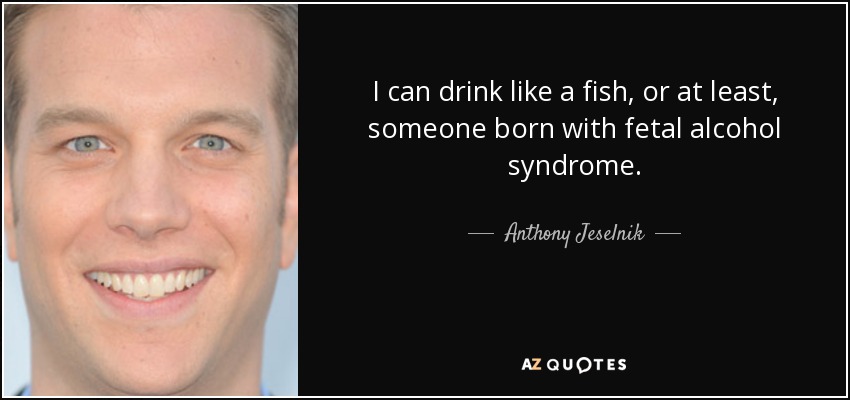 I can drink like a fish, or at least, someone born with fetal alcohol syndrome. - Anthony Jeselnik