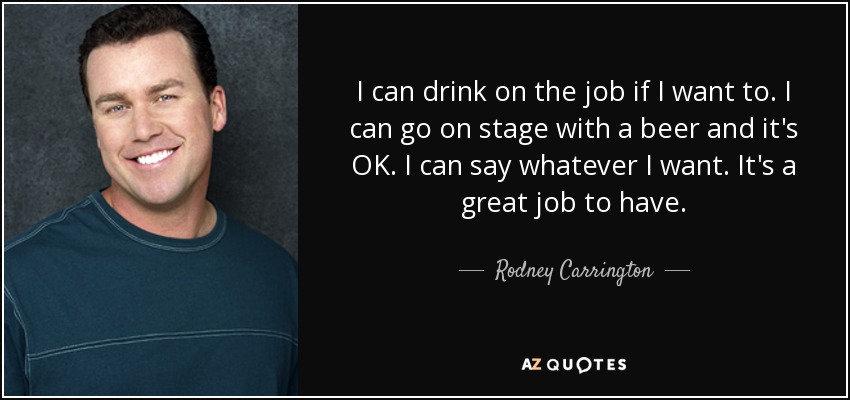 I can drink on the job if I want to. I can go on stage with a beer and it's OK. I can say whatever I want. It's a great job to have. - Rodney Carrington