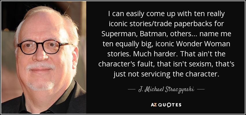 I can easily come up with ten really iconic stories/trade paperbacks for Superman, Batman, others... name me ten equally big, iconic Wonder Woman stories. Much harder. That ain't the character's fault, that isn't sexism, that's just not servicing the character. - J. Michael Straczynski