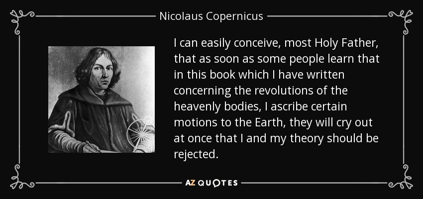 I can easily conceive, most Holy Father, that as soon as some people learn that in this book which I have written concerning the revolutions of the heavenly bodies, I ascribe certain motions to the Earth, they will cry out at once that I and my theory should be rejected. - Nicolaus Copernicus