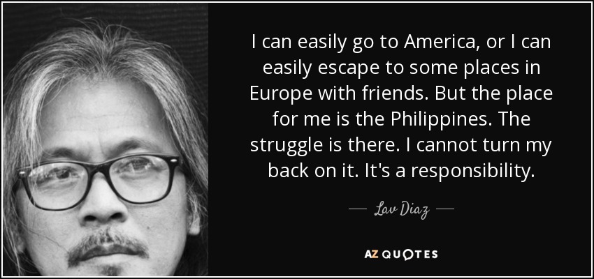 I can easily go to America, or I can easily escape to some places in Europe with friends. But the place for me is the Philippines. The struggle is there. I cannot turn my back on it. It's a responsibility. - Lav Diaz
