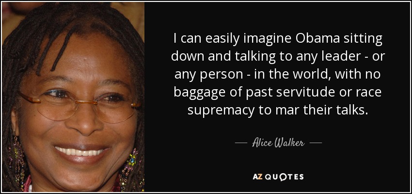 I can easily imagine Obama sitting down and talking to any leader - or any person - in the world, with no baggage of past servitude or race supremacy to mar their talks. - Alice Walker