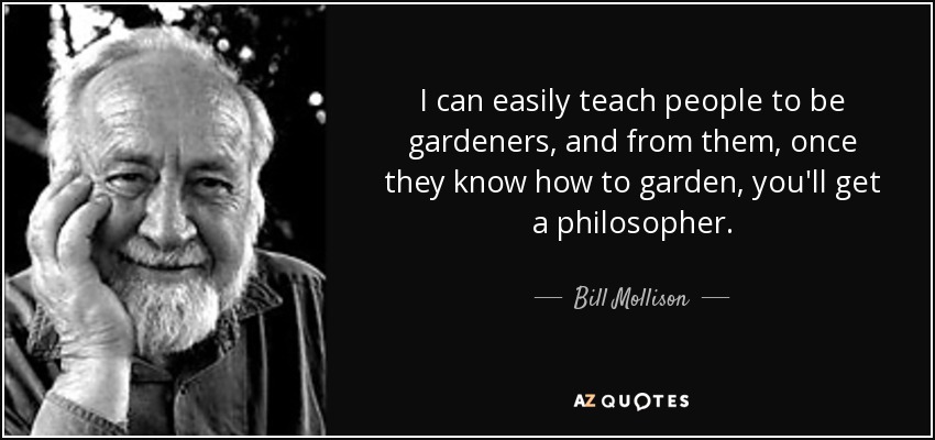 I can easily teach people to be gardeners, and from them, once they know how to garden, you'll get a philosopher. - Bill Mollison
