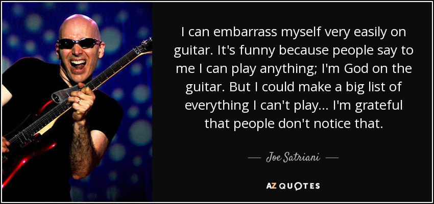 I can embarrass myself very easily on guitar. It's funny because people say to me I can play anything; I'm God on the guitar. But I could make a big list of everything I can't play... I'm grateful that people don't notice that. - Joe Satriani