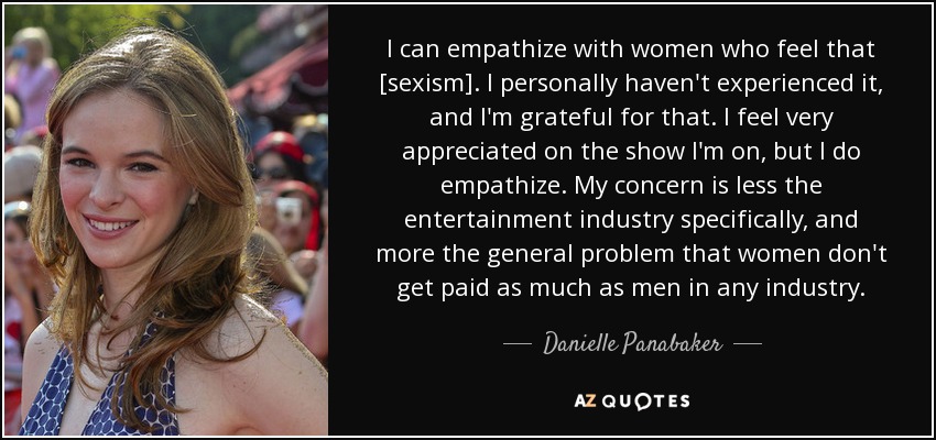 I can empathize with women who feel that [sexism]. I personally haven't experienced it, and I'm grateful for that. I feel very appreciated on the show I'm on, but I do empathize. My concern is less the entertainment industry specifically, and more the general problem that women don't get paid as much as men in any industry. - Danielle Panabaker