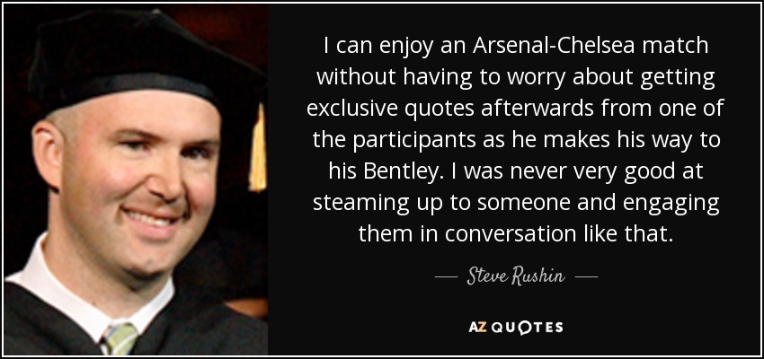 I can enjoy an Arsenal-Chelsea match without having to worry about getting exclusive quotes afterwards from one of the participants as he makes his way to his Bentley. I was never very good at steaming up to someone and engaging them in conversation like that. - Steve Rushin