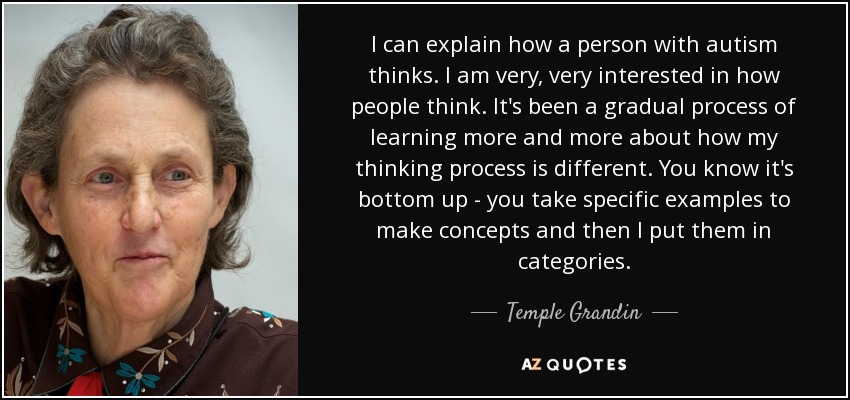 I can explain how a person with autism thinks. I am very, very interested in how people think. It's been a gradual process of learning more and more about how my thinking process is different. You know it's bottom up - you take specific examples to make concepts and then I put them in categories. - Temple Grandin