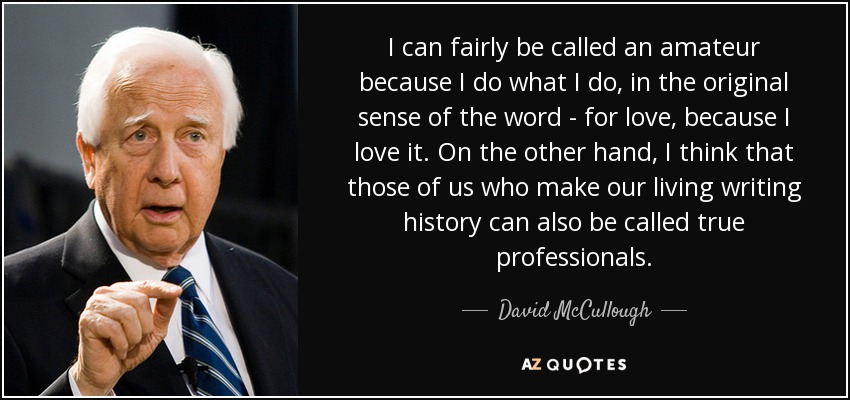 I can fairly be called an amateur because I do what I do, in the original sense of the word - for love, because I love it. On the other hand, I think that those of us who make our living writing history can also be called true professionals. - David McCullough