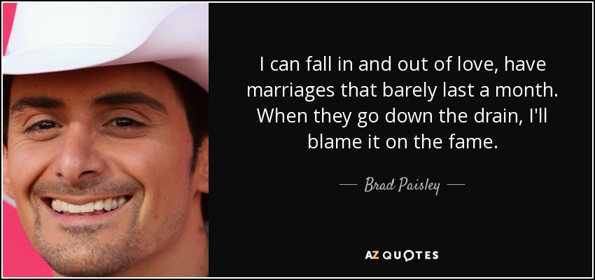 I can fall in and out of love, have marriages that barely last a month. When they go down the drain, I'll blame it on the fame. - Brad Paisley