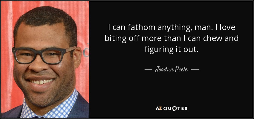 I can fathom anything, man. I love biting off more than I can chew and figuring it out. - Jordan Peele