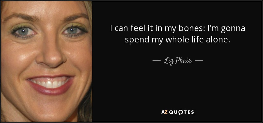 I can feel it in my bones: I'm gonna spend my whole life alone. - Liz Phair