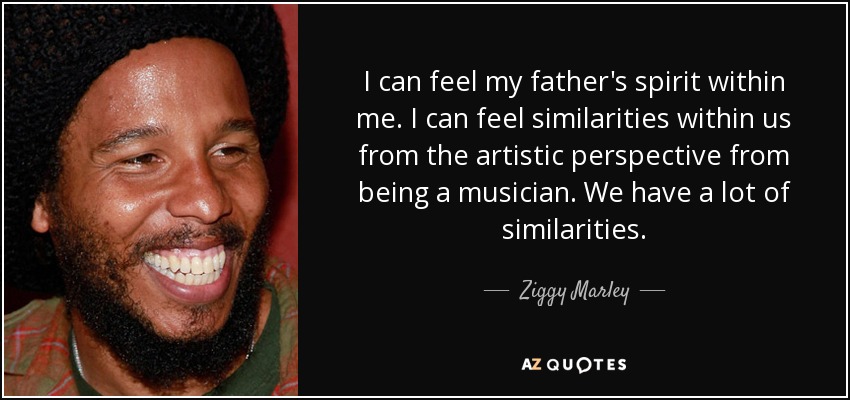 I can feel my father's spirit within me. I can feel similarities within us from the artistic perspective from being a musician. We have a lot of similarities. - Ziggy Marley