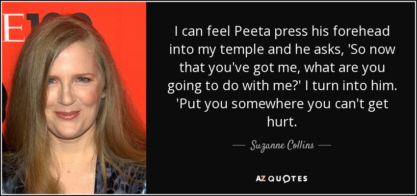 I can feel Peeta press his forehead into my temple and he asks, 'So now that you've got me, what are you going to do with me?' I turn into him. 'Put you somewhere you can't get hurt. - Suzanne Collins