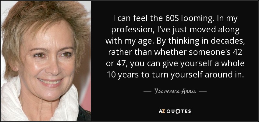 I can feel the 60S looming. In my profession, I've just moved along with my age. By thinking in decades, rather than whether someone's 42 or 47, you can give yourself a whole 10 years to turn yourself around in. - Francesca Annis