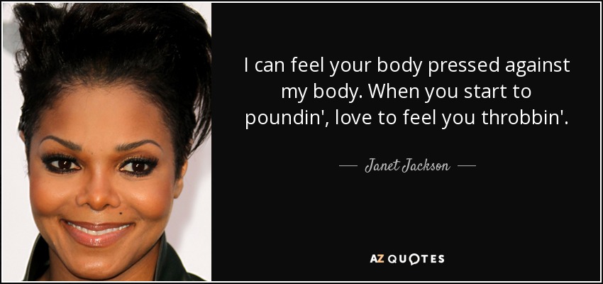 I can feel your body pressed against my body. When you start to poundin', love to feel you throbbin'. - Janet Jackson