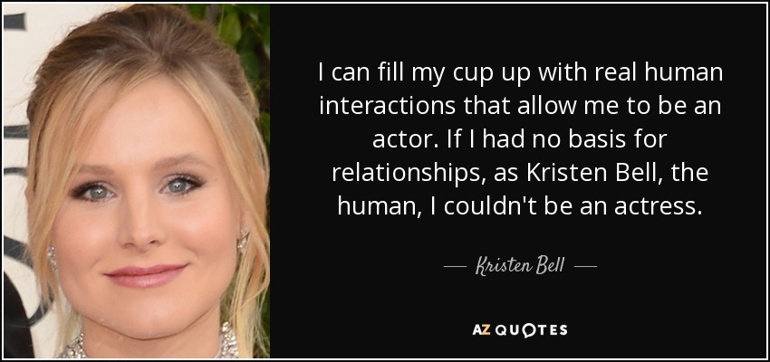 I can fill my cup up with real human interactions that allow me to be an actor. If I had no basis for relationships, as Kristen Bell, the human, I couldn't be an actress. - Kristen Bell