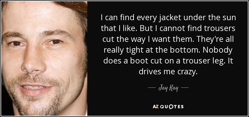 I can find every jacket under the sun that I like. But I cannot find trousers cut the way I want them. They're all really tight at the bottom. Nobody does a boot cut on a trouser leg. It drives me crazy. - Jay Kay