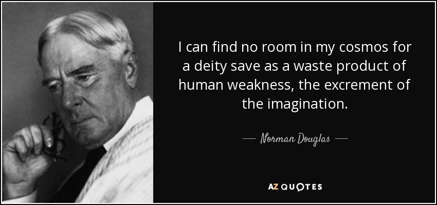 I can find no room in my cosmos for a deity save as a waste product of human weakness, the excrement of the imagination. - Norman Douglas