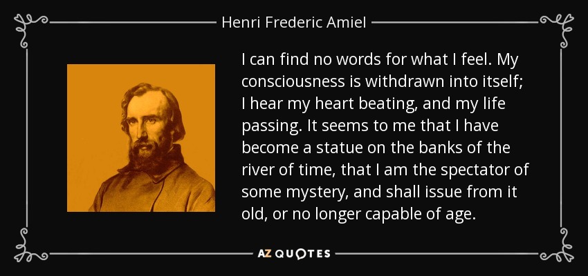 I can find no words for what I feel. My consciousness is withdrawn into itself; I hear my heart beating, and my life passing. It seems to me that I have become a statue on the banks of the river of time, that I am the spectator of some mystery, and shall issue from it old, or no longer capable of age. - Henri Frederic Amiel