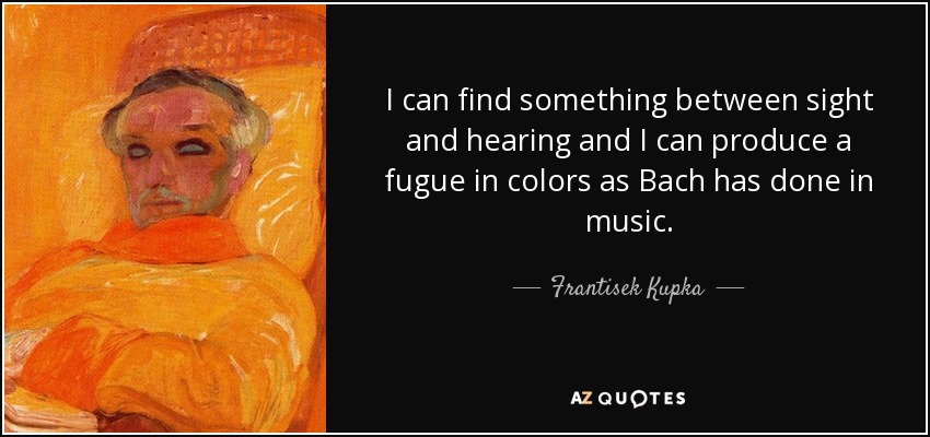 I can find something between sight and hearing and I can produce a fugue in colors as Bach has done in music. - Frantisek Kupka