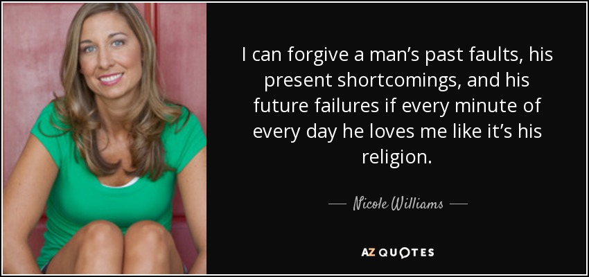 I can forgive a man’s past faults, his present shortcomings, and his future failures if every minute of every day he loves me like it’s his religion. - Nicole Williams