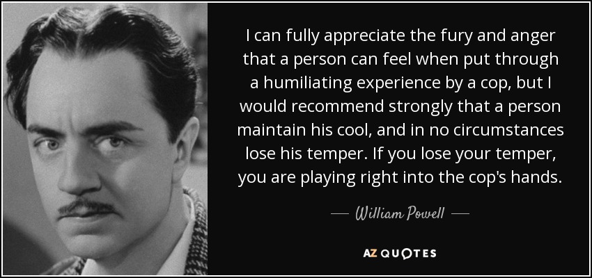 I can fully appreciate the fury and anger that a person can feel when put through a humiliating experience by a cop, but I would recommend strongly that a person maintain his cool, and in no circumstances lose his temper. If you lose your temper, you are playing right into the cop's hands. - William Powell