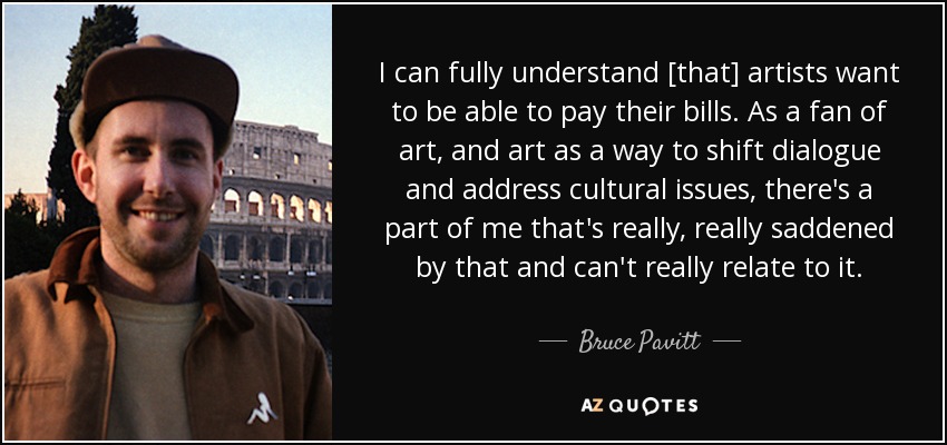 I can fully understand [that] artists want to be able to pay their bills. As a fan of art, and art as a way to shift dialogue and address cultural issues, there's a part of me that's really, really saddened by that and can't really relate to it. - Bruce Pavitt