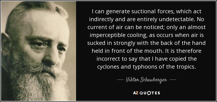 I can generate suctional forces, which act indirectly and are entirely undetectable. No current of air can be noticed; only an almost imperceptible cooling, as occurs when air is sucked in strongly with the back of the hand held in front of the mouth. It is therefore incorrect to say that I have copied the cyclones and typhoons of the tropics. - Viktor Schauberger