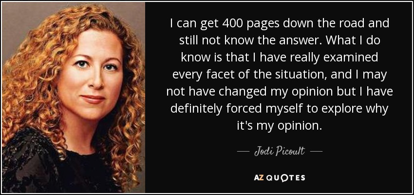 I can get 400 pages down the road and still not know the answer. What I do know is that I have really examined every facet of the situation, and I may not have changed my opinion but I have definitely forced myself to explore why it's my opinion. - Jodi Picoult