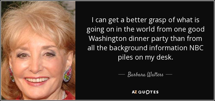 I can get a better grasp of what is going on in the world from one good Washington dinner party than from all the background information NBC piles on my desk. - Barbara Walters