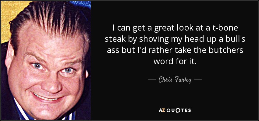 I can get a great look at a t-bone steak by shoving my head up a bull's ass but I'd rather take the butchers word for it. - Chris Farley