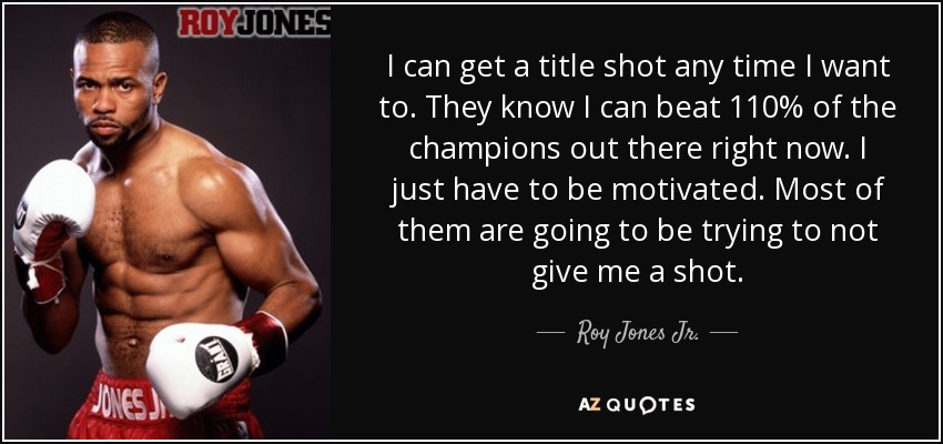 I can get a title shot any time I want to. They know I can beat 110% of the champions out there right now. I just have to be motivated. Most of them are going to be trying to not give me a shot. - Roy Jones Jr.