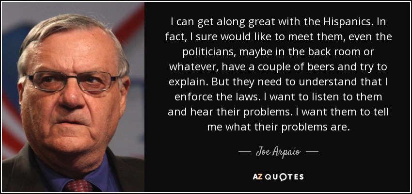 I can get along great with the Hispanics. In fact, I sure would like to meet them, even the politicians, maybe in the back room or whatever, have a couple of beers and try to explain. But they need to understand that I enforce the laws. I want to listen to them and hear their problems. I want them to tell me what their problems are. - Joe Arpaio