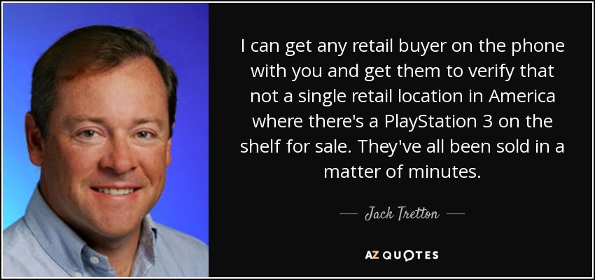 I can get any retail buyer on the phone with you and get them to verify that not a single retail location in America where there's a PlayStation 3 on the shelf for sale. They've all been sold in a matter of minutes. - Jack Tretton