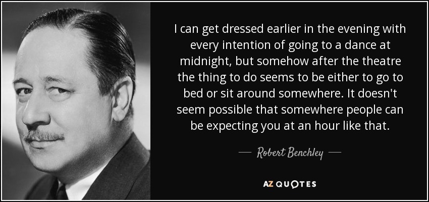 I can get dressed earlier in the evening with every intention of going to a dance at midnight, but somehow after the theatre the thing to do seems to be either to go to bed or sit around somewhere. It doesn't seem possible that somewhere people can be expecting you at an hour like that. - Robert Benchley