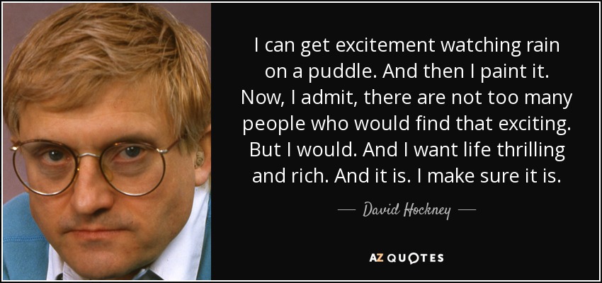 I can get excitement watching rain on a puddle. And then I paint it. Now, I admit, there are not too many people who would find that exciting. But I would. And I want life thrilling and rich. And it is. I make sure it is. - David Hockney