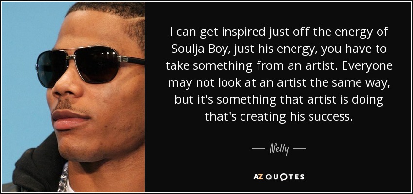 I can get inspired just off the energy of Soulja Boy, just his energy, you have to take something from an artist. Everyone may not look at an artist the same way, but it's something that artist is doing that's creating his success. - Nelly