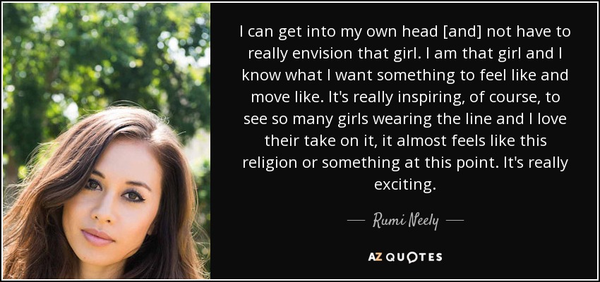 I can get into my own head [and] not have to really envision that girl. I am that girl and I know what I want something to feel like and move like. It's really inspiring, of course, to see so many girls wearing the line and I love their take on it, it almost feels like this religion or something at this point. It's really exciting. - Rumi Neely