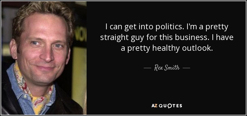 I can get into politics. I'm a pretty straight guy for this business. I have a pretty healthy outlook. - Rex Smith