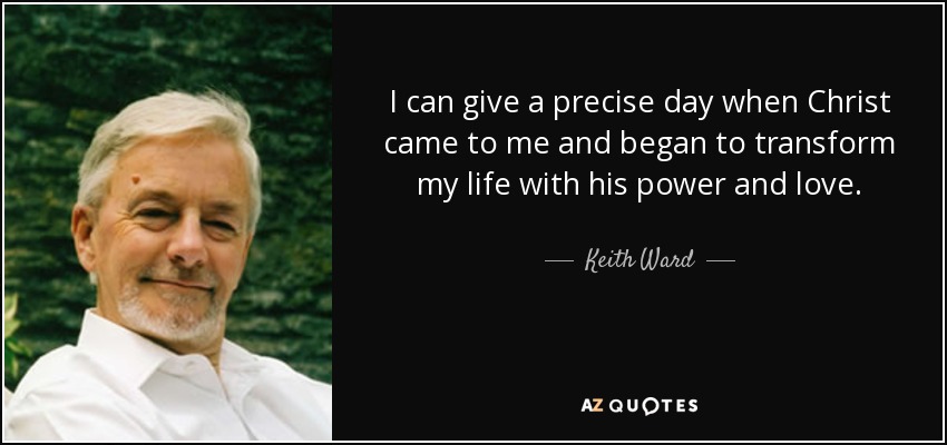 I can give a precise day when Christ came to me and began to transform my life with his power and love. - Keith Ward