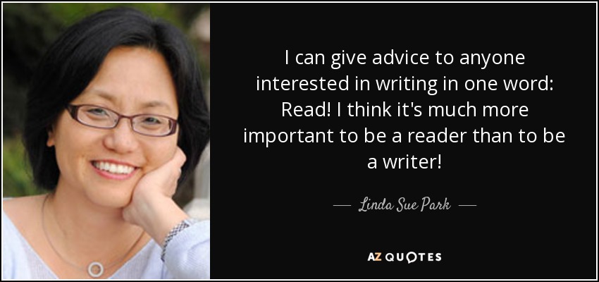 I can give advice to anyone interested in writing in one word: Read! I think it's much more important to be a reader than to be a writer! - Linda Sue Park